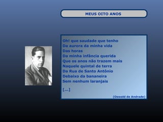 MEUS OITO ANOS




Oh! que saudade que tenho
Da aurora da minha vida
Das horas
Da minha infância querida
Que os anos não trazem mais
Naquele quintal de terra
Da Rua de Santo Antônio
Debaixo da bananeira
Sem nenhum laranjais

[...]
                      (Oswald de Andrade)
 