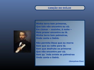 CANÇÃO DO EXÍLIO




Minha terra tem primores,
Que tais não encontro eu cá;
Em cismar – sozinho, à noite –
Mais prazer encontro eu lá.
Minha terra tem palmeiras,
Onde canta o Sabiá.

Não permita Deus que eu morra
Sem que eu volte para lá;
Sem que desfrute os primores
Que não encontro por cá;
Sem qu´inda aviste as palmeiras
Onde canta o Sabiá.
                           (Gonçalves Dias)
 