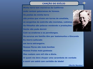 CANÇÃO DO EXÍLIO
Minha terra tem macieiras da Califórnia

onde cantam gaturamos de Veneza.

Os poetas da minha terra

são pretos que vivem em torres de ametista,

os sargentos do exército são monistas, cubistas,

Os filósofos são polacos vendendo a prestações.

Gente não pode dormir

Com os oradores e os pernilongos.

Os sururus em família têm por testemunha a Gioconda

Eu morro sufocado

em terra estrangeira.

Nossas flores são mais bonitas

Nossas frutas mais gostosas

Mas custam cem mil réis a dúzia.

Ai quem me dera chupar uma carambola de verdade

e ouvir um sabiá com certidão de idade!

                                            (Murilo Mendes)
 