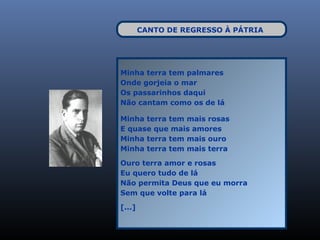 CANTO DE REGRESSO À PÁTRIA




Minha terra tem palmares
Onde gorjeia o mar
Os passarinhos daqui
Não cantam como os de lá

Minha terra tem mais rosas
E quase que mais amores
Minha terra tem mais ouro
Minha terra tem mais terra

Ouro terra amor e rosas
Eu quero tudo de lá
Não permita Deus que eu morra
Sem que volte para lá

[...]
 