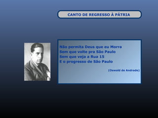CANTO DE REGRESSO À PÁTRIA




Não permita Deus que eu Morra
Sem que volte pra São Paulo
Sem que veja a Rua 15
E o progresso de São Paulo

                      (Oswald de Andrade)
 