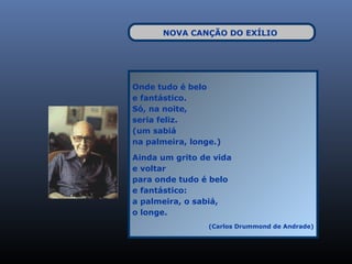 NOVA CANÇÃO DO EXÍLIO




Onde tudo é belo
e fantástico.
Só, na noite,
seria feliz.
(um sabiá
na palmeira, longe.)

Ainda um grito de vida
e voltar
para onde tudo é belo
e fantástico:
a palmeira, o sabiá,
o longe.
                 (Carlos Drummond de Andrade)
 