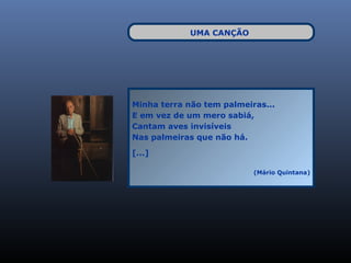 UMA CANÇÃO




Minha terra não tem palmeiras...
E em vez de um mero sabiá,
Cantam aves invisíveis
Nas palmeiras que não há.

[...]

                           (Mário Quintana)
 