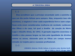 A TERCEIRA ONDA


   [...]

    Elas acreditam que o príncipe encantado está a caminho e

que um dia serão felizes para sempre. Mas, enquanto isso não

acontece, o negócio é viver cada experiência livre e sem culpa.

Suas avós eram consideradas mulheres de verdade: cuidavam

dos filhos e da casa, tal qual a Amélia           da canção de Mário

Lago e Ataulfo Alves, de 1942. A geração seguinte exorcizou a

Amélia e deu passos largos na luta pela igualdade de direitos

entres os sexos, deixando para as filhas um campo menos

minado no trajeto para o sucesso profissional.

   [...]
            (OROSCO, Dolores; VILAS, Juliana. A terceira onda. Revista IstoÉ,
                                         SP, nº 1820, p. 56-57, 25 ago. 2004)
 