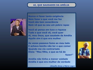 AI, QUE SAUDADES DA AMÉLIA




Nunca vi fazer tanta exigência
Nem fazer o que você me faz
Você não tem consciência
Nem vê que eu sou um pobre rapaz

Você só pensa em luxo e riqueza
Tudo o que você vê, você quer
Ai, meu Deus, que saudade da Amélia
Aquilo sim é que era mulher

Às vezes passava fome ao meu lado
E achava bonito não ter o que comer
Quando me via contrariado
Dizia: “Meu filho, o que se há de
                                 fazer!”

Amélia não tinha a menor vaidade
Amélia é que era mulher de verdade
                   (Ataulfo Alves e Mário Lago)
 