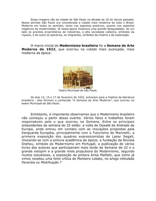 Essas imagens são da cidade de São Paulo na década de 20 do século passado.
Nesse período São Paulo era considerada a cidade mais moderna de todo o Brasil.
Moderna em todos os sentidos, tanto nos aspectos positivos, quanto nos aspectos
negativos da modernidade. Já nessa época mostrava uma grande desigualdade: de um
lado os grandes proprietários de indústrias, a alta sociedade cafeeira, símbolos da
riqueza, e de outro os operários, os imigrantes, símbolos da miséria e da exploração.
O marco inicial do Modernismo brasileiro foi a Semana de Arte
Moderna de 1922, que ocorreu na cidade mais avançada, mais
moderna da época:
Teatro Municipal de São Paulo.
Os dias 13, 15 e 17 de fevereiro de 1922, entraram para a história da literatura
brasileira , eles formam a conhecida “A Semana de Arte Moderna”, que ocorreu no
teatro Municipal de São Paulo.
Entretanto, é importante observamos que o Modernismo brasileiro
não começou a partir desse evento. Vários fatos e trabalhos foram
responsáveis pelo o que ocorreu na Semana. Entre os principais
antecedentes da semana de 22 estão: a volta de Oswald de Andrade da
Europa, onde entrou em contato com as inovações propostas pela
Vanguarda Européia, principalmente com o Futurismo de Marinetti; a
primeira exposição dos quadros expressionistas de Lasar Segall,
chocando-se com a pintura acadêmica da época; a fundação da Revista
Orpheu, símbolo do Modernismo em Portugal; a publicação de vários
livros dos autores que participariam mais tarde da Semana de 22 e o
grande estopim e a grande mola propulsora do Modernismo, segundo
muitos estudiosos, a exposição da pintora Anita Malfatti, que como já
vimos recebeu uma forte crítica de Monteiro Lobato, no artigo intitulado
Paranóia ou Mistificação ?
 