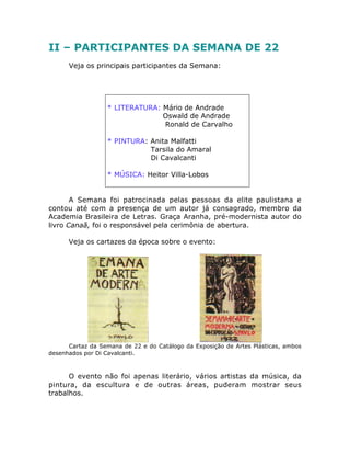 II – PARTICIPANTES DA SEMANA DE 22
Veja os principais participantes da Semana:
* LITERATURA: Mário de Andrade
Oswald de Andrade
Ronald de Carvalho
* PINTURA: Anita Malfatti
Tarsila do Amaral
Di Cavalcanti
* MÚSICA: Heitor Villa-Lobos
A Semana foi patrocinada pelas pessoas da elite paulistana e
contou até com a presença de um autor já consagrado, membro da
Academia Brasileira de Letras. Graça Aranha, pré-modernista autor do
livro Canaã, foi o responsável pela cerimônia de abertura.
Veja os cartazes da época sobre o evento:
Cartaz da Semana de 22 e do Catálogo da Exposição de Artes Plásticas, ambos
desenhados por Di Cavalcanti.
O evento não foi apenas literário, vários artistas da música, da
pintura, da escultura e de outras áreas, puderam mostrar seus
trabalhos.
 