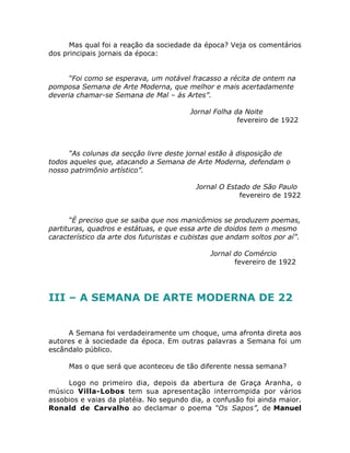 Mas qual foi a reação da sociedade da época? Veja os comentários
dos principais jornais da época:
“Foi como se esperava, um notável fracasso a récita de ontem na
pomposa Semana de Arte Moderna, que melhor e mais acertadamente
deveria chamar-se Semana de Mal – às Artes”.
Jornal Folha da Noite
fevereiro de 1922
“As colunas da secção livre deste jornal estão à disposição de
todos aqueles que, atacando a Semana de Arte Moderna, defendam o
nosso patrimônio artístico”.
Jornal O Estado de São Paulo
fevereiro de 1922
“É preciso que se saiba que nos manicômios se produzem poemas,
partituras, quadros e estátuas, e que essa arte de doidos tem o mesmo
característico da arte dos futuristas e cubistas que andam soltos por aí”.
Jornal do Comércio
fevereiro de 1922
III – A SEMANA DE ARTE MODERNA DE 22
A Semana foi verdadeiramente um choque, uma afronta direta aos
autores e à sociedade da época. Em outras palavras a Semana foi um
escândalo público.
Mas o que será que aconteceu de tão diferente nessa semana?
Logo no primeiro dia, depois da abertura de Graça Aranha, o
músico Villa-Lobos tem sua apresentação interrompida por vários
assobios e vaias da platéia. No segundo dia, a confusão foi ainda maior.
Ronald de Carvalho ao declamar o poema “Os Sapos”, de Manuel
 
