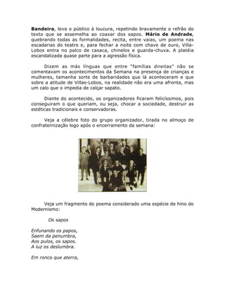 Bandeira, leva o público à loucura, repetindo bravamente o refrão do
texto que se assemelha ao coaxar dos sapos. Mário de Andrade,
quebrando todas as formalidades, recita, entre vaias, um poema nas
escadarias do teatro e, para fechar a noite com chave de ouro, Villa-
Lobos entra no palco de casaca, chinelos e guarda-chuva. A platéia
escandalizada quase parte para a agressão física.
Dizem as más línguas que entre “famílias direitas” não se
comentavam os acontecimentos da Semana na presença de crianças e
mulheres, tamanha sorte de barbaridades que lá aconteceram e que
sobre a atitude de Villas-Lobos, na realidade não era uma afronta, mas
um calo que o impedia de calçar sapato.
Diante do acontecido, os organizadores ficaram felicíssimos, pois
conseguiram o que queriam, ou seja, chocar a sociedade, destruir as
estéticas tradicionais e conservadoras.
Veja a célebre foto do grupo organizador, tirada no almoço de
confraternização logo após o encerramento da semana:
Veja um fragmento do poema considerado uma espécie de hino do
Modernismo:
Os sapos
Enfunando os papos,
Saem da penumbra,
Aos pulos, os sapos.
A luz os deslumbra.
Em ronco que aterra,
 
