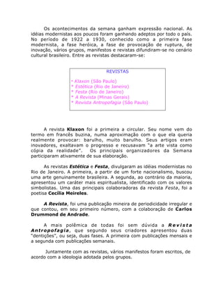 Os acontecimentos da semana ganham expressão nacional. As
idéias modernistas aos poucos foram ganhando adeptos por todo o país.
No período de 1922 a 1930, conhecido como a primeira fase
modernista, a fase heróica, a fase de provocação de ruptura, de
inovação, vários grupos, manifestos e revistas difundiram-se no cenário
cultural brasileiro. Entre as revistas destacaram-se:
REVISTAS
* Klaxon (São Paulo)
* Estética (Rio de Janeiro)
* Festa (Rio de Janeiro)
* A Revista (Minas Gerais)
* Revista Antropofagia (São Paulo)
A revista Klaxon foi a primeira a circular. Seu nome vem do
termo em francês buzina, numa aproximação com o que ela queria
realmente provocar: barulho, muito barulho. Seus artigos eram
inovadores, exaltavam o progresso e recusavam “a arte vista como
cópia da realidade”. Os principais organizadores da Semana
participaram ativamente de sua elaboração.
As revistas Estética e Festa, divulgaram as idéias modernistas no
Rio de Janeiro. A primeira, a partir de um forte nacionalismo, buscou
uma arte genuinamente brasileira. A segunda, ao contrário da maioria,
apresentou um caráter mais espiritualista, identificado com os valores
simbolistas. Uma das principais colaboradoras da revista Festa, foi a
poetisa Cecília Meireles.
A Revista, foi uma publicação mineira de periodicidade irregular e
que contou, em seu primeiro número, com a colaboração de Carlos
Drummond de Andrade.
A mais polêmica de todas foi sem dúvida a R e v i s t a
Antropofagia, que segundo seus criadores apresentou duas
“dentições”, ou seja, duas fases. A primeira com publicações mensais e
a segunda com publicações semanais.
Juntamente com as revistas, vários manifestos foram escritos, de
acordo com a ideologia adotada pelos grupos.
 