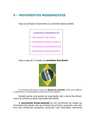 V – MOVIMENTOS MODERNISTAS
Veja os principais movimentos ou correntes desse período:
CORRENTES MODERNISTAS
* MOVIMENTO PAU-BRASIL
* MOVIMENTO VERDE-AMARELO
* MOVIMENTO ANTROPOFÁGICO
* MOVIMENTO ESPIRITUALISTA
Veja a capa da 1ª edição do manifesto Pau-Brasil:
O movimento Pau-brasil, criado por Oswald de Andrade, tinha como objetivo
a redescoberta e revalorização da cultura primitiva brasileira.
Oswald queria uma poesia de exportação, daí o nome Pau-Brasil,
nome do primeiro produto exportado pelo Brasil.
O movimento Verde-Amarelo foi um movimento de reação ao
movimento Pau-Brasil, pois ao contrário do primeiro, propunha uma arte
livre das influências européias, buscando uma identidade realmente
 