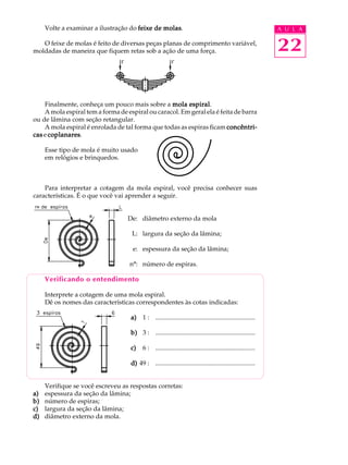 Volte a examinar a ilustração do feixe de molas
                                               molas.                                                          A U L A

   O feixe de molas é feito de diversas peças planas de comprimento variável,
moldadas de maneira que fiquem retas sob a ação de uma força.                                                  22

    Finalmente, conheça um pouco mais sobre a mola espiral
                                                        espiral.
    A mola espiral tem a forma de espiral ou caracol. Em geral ela é feita de barra
ou de lâmina com seção retangular.
    A mola espiral é enrolada de tal forma que todas as espiras ficam concêntri-
cas e coplanares
      coplanares.

     Esse tipo de mola é muito usado
     em relógios e brinquedos.



    Para interpretar a cotagem da mola espiral, você precisa conhecer suas
características. É o que você vai aprender a seguir.


                                   De: diâmetro externo da mola

                                    L: largura da seção da lâmina;

                                     e: espessura da seção da lâmina;

                                   nº: número de espiras.

     Verificando o entendimento

     Interprete a cotagem de uma mola espiral.
     Dê os nomes das características correspondentes às cotas indicadas:

                                    a) 1 : ..............................................................

                                    b) 3 : ..............................................................

                                    c)    6 : ..............................................................

                                    d) 49 : ..............................................................


     Verifique se você escreveu as respostas corretas:
a)   espessura da seção da lâmina;
b)   número de espiras;
c)   largura da seção da lâmina;
d)   diâmetro externo da mola.
 