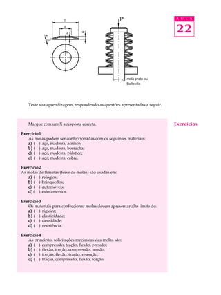 A U L A


                                                                            22



                                                         mola prato ou
                                                         Belleville




   Teste sua aprendizagem, respondendo as questões apresentadas a seguir.



   Marque com um X a resposta correta.                                      Exercícios
Exercício 1
   As molas podem ser confeccionadas com os seguintes materiais:
   a) ( ) aço, madeira, acrílico;
   b) ( ) aço, madeira, borracha;
   c) ( ) aço, madeira, plástico;
   d) ( ) aço, madeira, cobre.

Exercício 2
As molas de lâminas (feixe de molas) são usadas em:
   a) ( ) relógios;
   b) ( ) brinquedos;
   c) ( ) automóveis;
   d) ( ) estofamentos.

Exercício 3
   Os materiais para confeccionar molas devem apresentar alto limite de:
   a) ( ) rigidez;
   b) ( ) elasticidade;
   c) ( ) densidade;
   d) ( ) resistência.

Exercício 4
   As principais solicitações mecânicas das molas são:
   a) ( ) compressão, tração, flexão, pressão;
   b) ( ) flexão, torção, compressão, tensão;
   c) ( ) torção, flexão, tração, retenção;
   d) ( ) tração, compressão, flexão, torção.
 