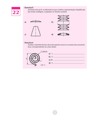 A U L A   Exercício 5
             Assinale com um X as alternativas que contêm a representação simplificada

22           das molas múltiplas, acopladas no mesmo sentido.




          a)                                  b)




          c)                                  d)



          Exercício 6
             Analise o desenho técnico da mola espiral e escreva os nomes das caracterís-
             ticas correspondentes às cotas dadas.


                                         a) 1: ........................................................................
                                         b) 5: ........................................................................
                                         c) 45: ........................................................................
                                         d) 3: ........................................................................
 