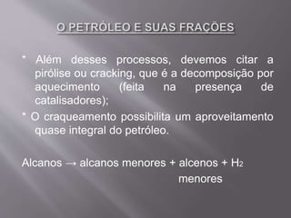 * Além desses processos, devemos citar a
pirólise ou cracking, que é a decomposição por
aquecimento (feita na presença de
catalisadores);
* O craqueamento possibilita um aproveitamento
quase integral do petróleo.
Alcanos → alcanos menores + alcenos + H2
menores
 