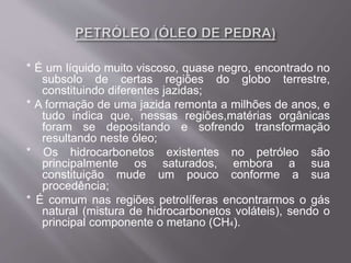 * É um líquido muito viscoso, quase negro, encontrado no
subsolo de certas regiões do globo terrestre,
constituindo diferentes jazidas;
* A formação de uma jazida remonta a milhões de anos, e
tudo indica que, nessas regiões,matérias orgânicas
foram se depositando e sofrendo transformação
resultando neste óleo;
* Os hidrocarbonetos existentes no petróleo são
principalmente os saturados, embora a sua
constituição mude um pouco conforme a sua
procedência;
* É comum nas regiões petrolíferas encontrarmos o gás
natural (mistura de hidrocarbonetos voláteis), sendo o
principal componente o metano (CH4).
 