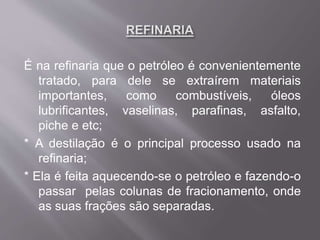 É na refinaria que o petróleo é convenientemente
tratado, para dele se extraírem materiais
importantes, como combustíveis, óleos
lubrificantes, vaselinas, parafinas, asfalto,
piche e etc;
* A destilação é o principal processo usado na
refinaria;
* Ela é feita aquecendo-se o petróleo e fazendo-o
passar pelas colunas de fracionamento, onde
as suas frações são separadas.
 