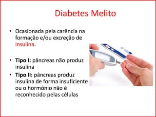 Diabetes Melito
• Ocasionada pela carência na
formação e/ou excreção de
insulina.
• Tipo I: pâncreas não produz
insulina
• Tipo II: pâncreas produz
insulina de forma insuficiente
ou o hormônio não é
reconhecido pelas células
 