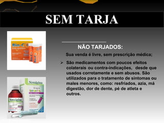 NÃO TARJADOS:
Sua venda é livre, sem prescrição médica;
 São medicamentos com poucos efeitos
colaterais ou contra-indicações, desde que
usados corretamente e sem abusos. São
utilizados para o tratamento de sintomas ou
males menores, como: resfriados, azia, má
digestão, dor de dente, pé de atleta e
outros.
SEM TARJA
Prof. Manoel Augusto
 