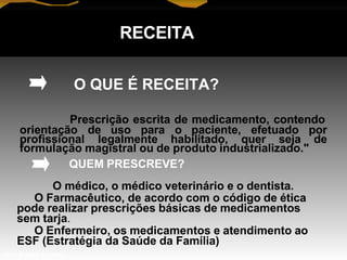 RECEITA
O QUE É RECEITA?
Prescrição escrita de medicamento, contendo
orientação de uso para o paciente, efetuado por
profissional legalmente habilitado, quer seja de
formulação magistral ou de produto industrializado."
QUEM PRESCREVE?
O médico, o médico veterinário e o dentista.
O Farmacêutico, de acordo com o código de ética
pode realizar prescrições básicas de medicamentos
sem tarja.
O Enfermeiro, os medicamentos e atendimento ao
ESF (Estratégia da Saúde da Família)
Prof. Manoel Augusto
 