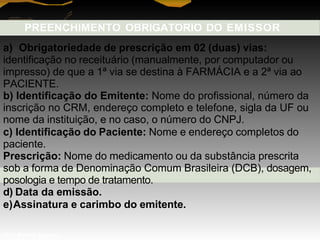PREENCHIMENTO OBRIGATORIO DO EMISSOR
a) Obrigatoriedade de prescrição em 02 (duas) vias:
identificação no receituário (manualmente, por computador ou
impresso) de que a 1ª via se destina à FARMÁCIA e a 2ª via ao
PACIENTE.
b) Identificação do Emitente: Nome do profissional, número da
inscrição no CRM, endereço completo e telefone, sigla da UF ou
nome da instituição, e no caso, o número do CNPJ.
c) Identificação do Paciente: Nome e endereço completos do
paciente.
Prescrição: Nome do medicamento ou da substância prescrita
sob a forma de Denominação Comum Brasileira (DCB), dosagem,
posologia e tempo de tratamento.
d) Data da emissão.
e)Assinatura e carimbo do emitente.
Prof. Manoel Augusto
 