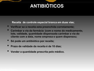 ANTIBIÓTICOS
Receita de controle especial branca em duas vias;
• Verificar se a receita esta preenchida corretamente;
• Carimbar a via da farmácia (com o nome do medicamento,
lote, validade, quantidade dispensada carimbar a via do
cliente com a data, nome empresa e quem dispensou;
• Só pode um antibiótico por receita;
• Prazo de validade da receita é de 10 dias;
• Vender a quantidade prescrita pelo médico.
Prof. Manoel Augusto
 