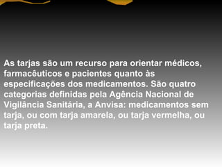 As tarjas são um recurso para orientar médicos,
farmacêuticos e pacientes quanto às
especificações dos medicamentos. São quatro
categorias definidas pela Agência Nacional de
Vigilância Sanitária, a Anvisa: medicamentos sem
tarja, ou com tarja amarela, ou tarja vermelha, ou
tarja preta.
 