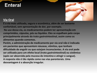 Enteral
Via Oral
É a via mais utilizada, segura e econômica, além de ser bastante
confortável, sem apresentação de dor, por exemplo.
No uso dessa via, os medicamentos podem ter apresentação em
comprimidos, cápsulas, pós ou líquidos. Eles se espalham pelo corpo
principalmente através do trato gastrointestinal, assim como os
alimentos quando comemos.
Porém, a administração de medicamento por via oral não é indicada
em pacientes que apresentem náuseas, vômitos, que tenham
dificuldade de engolir ou que estejam inconscientes. A via oral pode
ser utilizada para um efeito local (trato gastrointestinal) ou sistêmico
(após ser absorvida pela mucosa do intestino e atingir o sangue).
A resposta não é tão rápida como nas vias parenterais. Uma
desvantagem é a absorção irregular.
 