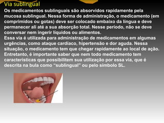 Via sublingual
Os medicamentos sublinguais são absorvidos rapidamente pela
mucosa sublingual. Nessa forma de administração, o medicamento (em
comprimidos ou gotas) deve ser colocado embaixo da língua e deve
permanecer ali até a sua absorção total. Nesse período, não se deve
conversar nem ingerir líquidos ou alimentos.
Essa via é utilizada para administração de medicamentos em algumas
urgências, como ataque cardíaco, hipertensão e dor aguda. Nessa
situação, o medicamento tem que chegar rapidamente ao local de ação.
Entretanto, é importante saber que nem todo medicamento tem
características que possibilitem sua utilização por essa via, que é
descrita na bula como ―sublingual‖ ou pelo símbolo SL.
 