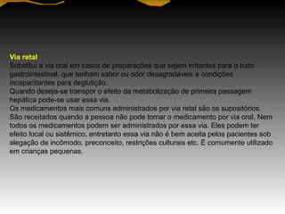 Via retal
Substitui a via oral em casos de preparações que sejam irritantes para o trato
gastrointestinal, que tenham sabor ou odor desagradáveis e condições
incapacitantes para deglutição.
Quando deseja-se transpor o efeito da metabolização de primeira passagem
hepática pode-se usar essa via.
Os medicamentos mais comuns administrados por via retal são os supositórios.
São receitados quando a pessoa não pode tomar o medicamento por via oral. Nem
todos os medicamentos podem ser administrados por essa via. Eles podem ter
efeito local ou sistêmico, entretanto essa via não é bem aceita pelos pacientes sob
alegação de incômodo, preconceito, restrições culturais etc. É comumente utilizado
em crianças pequenas.
 