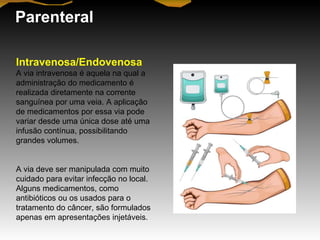 Parenteral
Intravenosa/Endovenosa
A via intravenosa é aquela na qual a
administração do medicamento é
realizada diretamente na corrente
sanguínea por uma veia. A aplicação
de medicamentos por essa via pode
variar desde uma única dose até uma
infusão contínua, possibilitando
grandes volumes.
A via deve ser manipulada com muito
cuidado para evitar infecção no local.
Alguns medicamentos, como
antibióticos ou os usados para o
tratamento do câncer, são formulados
apenas em apresentações injetáveis.
 