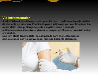 Via intramuscular
A administração via intramuscular permite que o medicamento seja injetado
diretamente no músculo. É indicado para medicamentos de aplicação única
ou de efeito mais prolongado — de depósito, como o caso de
anticoncepcionais injetáveis; devem ter pequeno volume — no máximo 5ml
em adultos.
Não tem efeito tão imediato, se comparada com os medicamentos
administrados por via intravenosa, mas são bastante eficientes.
 