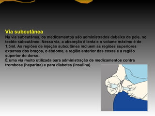 Via subcutânea
Na via subcutânea, os medicamentos são administrados debaixo da pele, no
tecido subcutâneo. Nessa via, a absorção é lenta e o volume máximo é de
1,5ml. As regiões de injeção subcutânea incluem as regiões superiores
externas dos braços, o abdome, a região anterior das coxas e a região
superior do dorso.
É uma via muito utilizada para administração de medicamentos contra
trombose (heparina) e para diabetes (insulina).
 