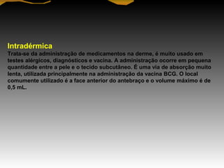Intradérmica
Trata-se da administração de medicamentos na derme, é muito usado em
testes alérgicos, diagnósticos e vacina. A administração ocorre em pequena
quantidade entre a pele e o tecido subcutâneo. É uma via de absorção muito
lenta, utilizada principalmente na administração da vacina BCG. O local
comumente utilizado é a face anterior do antebraço e o volume máximo é de
0,5 mL.
 