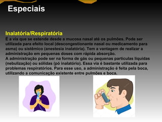 Especiais
Inalatória/Respiratória
É a via que se estende desde a mucosa nasal até os pulmões. Pode ser
utilizada para efeito local (descongestionante nasal ou medicamento para
asma) ou sistêmico (anestesia inalatória). Tem a vantagem de realizar a
administração em pequenas doses com rápida absorção.
A administração pode ser na forma de gás ou pequenas partículas líquidas
(nebulização) ou sólidas (pó inalatório). Essa via é bastante utilizada para
problemas respiratórios. Para esse uso, a administração é feita pela boca,
utilizando a comunicação existente entre pulmões e boca.
 