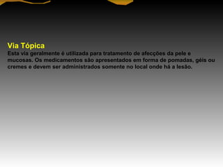 Via Tópica
Esta via geralmente é utilizada para tratamento de afecções da pele e
mucosas. Os medicamentos são apresentados em forma de pomadas, géis ou
cremes e devem ser administrados somente no local onde há a lesão.
 
