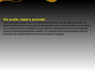 Via ocular, nasal e auricular
Para utilização destas vias, os medicamentos devem ser de aplicação local. Os
medicamentos para a via ocular se apresentam sob a forma de colírio ou pomadas.
Já os medicamentos utilizados por via nasal se apresentam na forma de solução
(como os descongestionantes nasais). Os medicamentos administrados pela via
auricular são apresentados na forma de solução otológica.
 