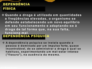 DEPENDÊNCIA
FÍSICA
 Quando a droga é utilizada e m quantidades
e freqüências elevadas, o organismo se
defende estabelecendo u m novo equilíbrio
e m seu funcionamento e adaptando-se à
droga de tal forma que, n a sua falta,
funciona mal.
DEPENDÊNCIA PSÍQUICA
 A dependência psíquica s e instala quando a
pessoa é d o m i n a d a por u m impulso forte, q u a s e
incontrolável, de s e administrar a droga à qual s e
habituou, experimentando u m mal-estar intenso
("fissura"), n a a u s ê n c i a d a m e s m a .
Prof. Manoel Augusto
 