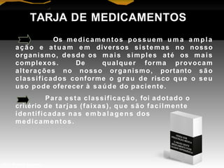 TARJA DE MEDICAMENTOS
Os medicamentos possuem u m a a m pl a
ação e a t u a m e m diversos sistemas no nosso
organismo, desde os mais simples até os mais
complexos. De qualquer forma provocam
alterações no nosso organismo, portanto são
classificados conforme o grau de risco que o seu
uso pode oferecer à saúde do paciente.
Para esta classificação, foi adotado o
critério de tarjas (faixas), que são facilmente
identificadas nas e mba l a ge ns dos
medicamentos.
Prof. Manoel Augusto
 