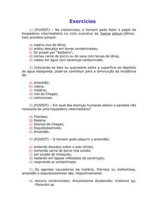 Exercícios
1) (FUVEST) – Na cisticercose, o homem pode fazer o papel de
hospedeiro intermediário no ciclo evolutivo da Taenia solium (tênia).
Isso acontece porque:
a) ingeriu ovo de tênia;
b) andou descalço em terras contaminadas;
c) foi picado por “barbeiro”;
d) comeu carne de porco ou de vaca com larvas de tênia;
e) nadou em água com caramujo contaminado.
2) Colocando-se óleo ou querosene sobre a superfície de depósito
de água estagnada, pode-se contribuir para a diminuição da incidência
de:
a) amarelão;
b) cólera;
c) malária;
d) mal de Chagas;
e) cisticercose.
3) (FUVEST) – Em qual das doenças humanas abaixo o parasita não
necessita de uma hospedeiro intermediário?
a) Filaríase;
b) Malária;
c) Doença de Chagas;
d) Esquistossomose;
e) Amarelão.
4) (FUVEST) – O homem pode adquirir o amarelão:
a) andando descalço sobre o solo úmido;
b) comendo carne de porco mal cozida;
c) por picada de mosquito;
d) nadando em lagoas infestadas de caramujos;
e) respirando ar contaminado.
5) Os agentes causadores da malária, filariose ou elefantíase,
amarelão e esquistossomose são, respectivamente:
a) Ascaris lumbricoides; Ancylostoma duodenale; triatoma sp;
Planorbis sp.
 