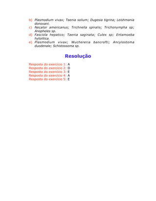 b) Plasmodium vivax; Taenia solium; Dugesia tigrina; Leishmania
donovani.
c) Necator americanus; Trichnella spiralis; Trichonympha sp;
Anopheles sp.
d) Fasciola hepatico; Taenia saginata; Culex sp; Entamoeba
hytolitica.
e) Plasmodium vivax; Wuchereria bancrofti; Ancylostoma
duodenale; Schistossoma sp.
Resolução
Resposta do exercício 1: A
Resposta do exercício 2: D
Resposta do exercício 3: E
Resposta do exercício 4: A
Resposta do exercício 5: E
 