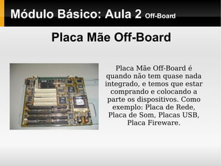 Módulo Básico: Aula 2  Off-Board Placa Mãe Off-Board Placa Mãe Off-Board é quando não tem quase nada integrado, e temos que estar comprando e colocando a parte os dispositivos. Como exemplo: Placa de Rede, Placa de Som, Placas USB, Placa Fireware. 