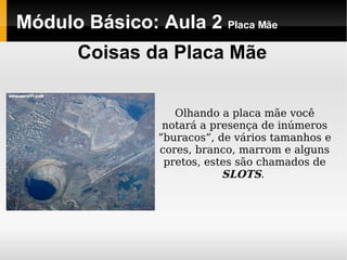 Módulo Básico: Aula 2  Placa Mãe Coisas da Placa Mãe Olhando a placa mãe você notará a presença de inúmeros ”buracos”, de vários tamanhos e cores, branco, marrom e alguns pretos, estes são chamados de  SLOTS .  