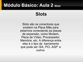Módulo Básico: Aula 2  Slots Slots Slots são os conectores que existem na Placa Mãe para estarmos conectando as placas de expansão, como Modem, Placa de Vídeo, Processador, Memória, etc. A diferença entre eles é o tipo de  barramento que pode ser  ISA ,  PCI ,  AGP  e  outros . 