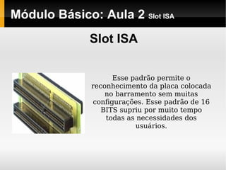 Módulo Básico: Aula 2  Slot ISA Slot ISA Esse padrão permite o reconhecimento da placa colocada no barramento sem muitas conﬁgurações. Esse padrão de 16 BITS supriu por muito tempo todas as necessidades dos usuários. 