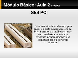 Módulo Básico: Aula 2  Slot PCI Slot PCI Desenvolvido inicialmente pela Intel, os slots funcionam em 32 bits. Permite as melhores taxas de transferência estando presente principalmente nos computadores a partir do Pentium. 