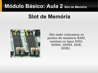 Módulo Básico: Aula 2  Slot de Memória Slot de Memória São onde colocamos os pentes de memória RAM, existem os tipos EDO, SIMM, DIMM, DDR, DDR2.  