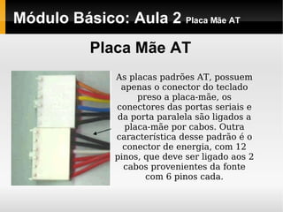 Módulo Básico: Aula 2  Placa Mãe AT Placa Mãe AT As placas padrões AT, possuem apenas o conector do teclado preso a placa-mãe, os conectores das portas seriais e da porta paralela são ligados a placa-mãe por cabos. Outra característica desse padrão é o conector de energia, com 12 pinos, que deve ser ligado aos 2 cabos provenientes da fonte com 6 pinos cada. 