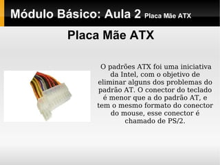 Módulo Básico: Aula 2  Placa Mãe ATX Placa Mãe ATX O padrões ATX foi uma iniciativa da Intel, com o objetivo de eliminar alguns dos problemas do padrão AT. O conector do teclado é menor que a do padrão AT, e tem o mesmo formato do conector do mouse, esse conector é chamado de PS/2.   