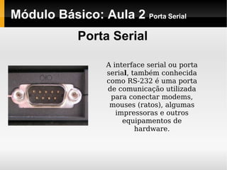 Módulo Básico: Aula 2  Porta Serial Porta Serial A interface serial ou porta seria l , também conhecida como RS-232 é uma porta de comunicação utilizada para conectar modems, mouses (ratos), algumas impressoras e outros equipamentos de hardware. 